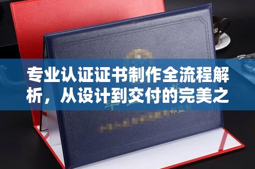 上思专业认证证书制作全流程解析，从设计到交付的完美之旅