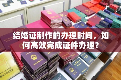 上思结婚证制作的办理时间，如何高效完成证件办理？
