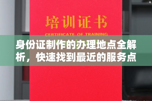 上思身份证制作的办理地点全解析，快速找到最近的服务点
