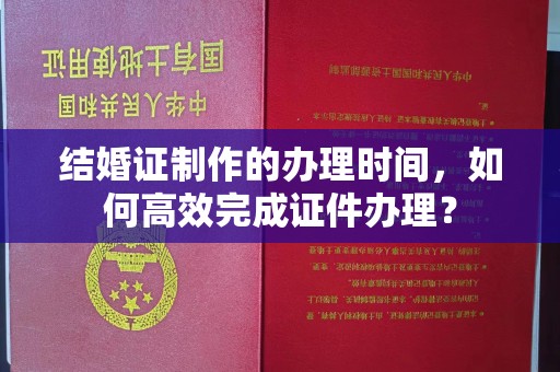 上思结婚证制作的办理时间，如何高效完成证件办理？