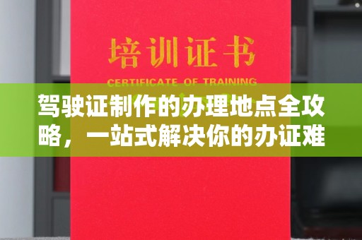 上思驾驶证制作的办理地点全攻略，一站式解决你的办证难题