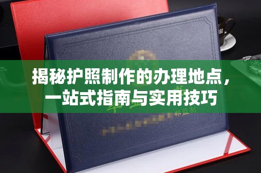 上思揭秘护照制作的办理地点，一站式指南与实用技巧